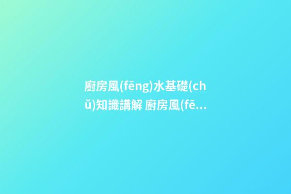 廚房風(fēng)水基礎(chǔ)知識講解 廚房風(fēng)水知識大全分析